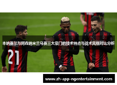 本纳赛尔与阿森纳米兰马赛三大豪门的技术特点与战术风格对比分析