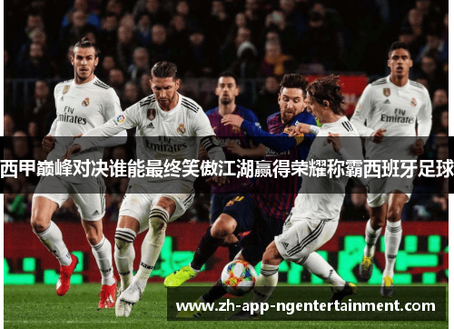 西甲巅峰对决谁能最终笑傲江湖赢得荣耀称霸西班牙足球