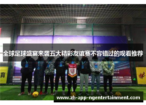 全球足球盛宴来袭五大精彩友谊赛不容错过的观看推荐