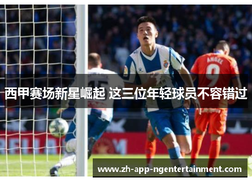 西甲赛场新星崛起 这三位年轻球员不容错过