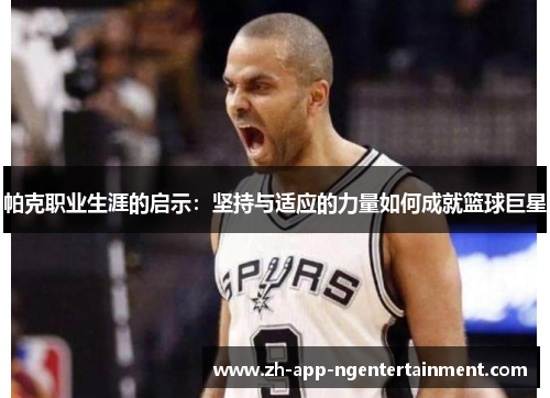帕克职业生涯的启示：坚持与适应的力量如何成就篮球巨星