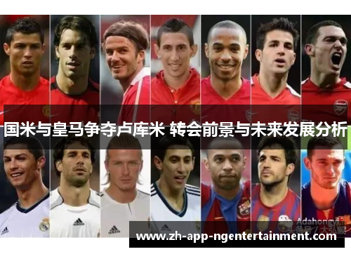 国米与皇马争夺卢库米 转会前景与未来发展分析