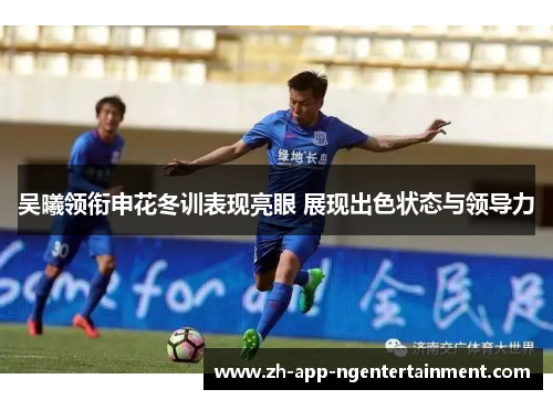 吴曦领衔申花冬训表现亮眼 展现出色状态与领导力
