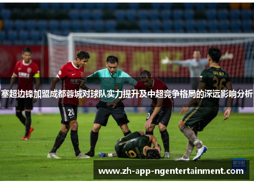 塞超边锋加盟成都蓉城对球队实力提升及中超竞争格局的深远影响分析