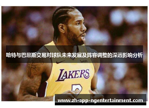 哈特与巴恩斯交易对球队未来发展及阵容调整的深远影响分析