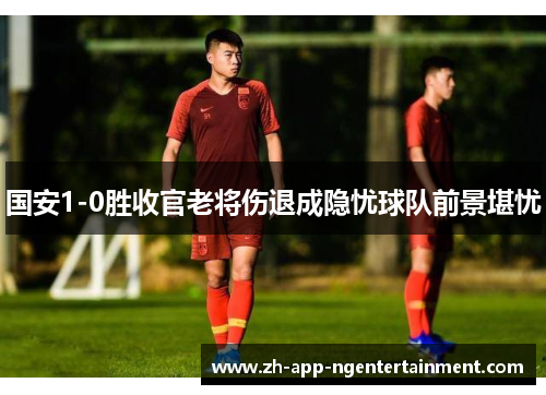 国安1-0胜收官老将伤退成隐忧球队前景堪忧