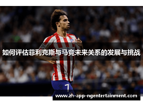 如何评估菲利克斯与马竞未来关系的发展与挑战