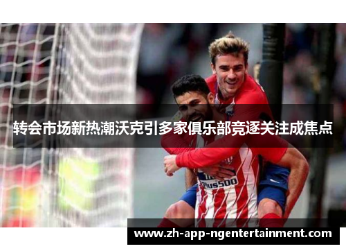 转会市场新热潮沃克引多家俱乐部竞逐关注成焦点