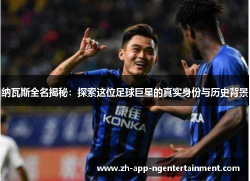 纳瓦斯全名揭秘：探索这位足球巨星的真实身份与历史背景
