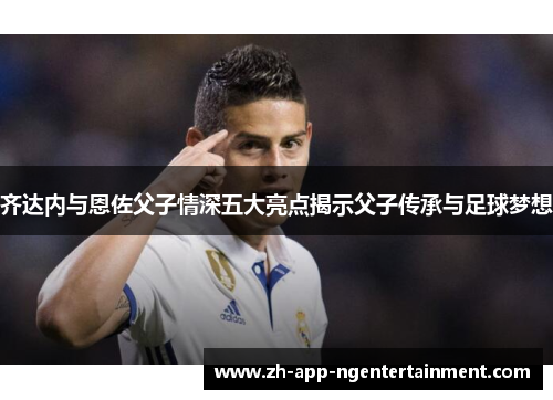 齐达内与恩佐父子情深五大亮点揭示父子传承与足球梦想