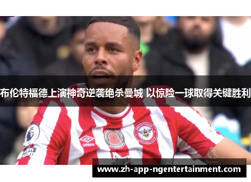 布伦特福德上演神奇逆袭绝杀曼城 以惊险一球取得关键胜利
