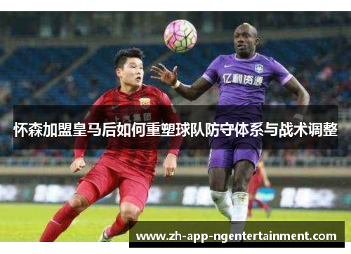 怀森加盟皇马后如何重塑球队防守体系与战术调整