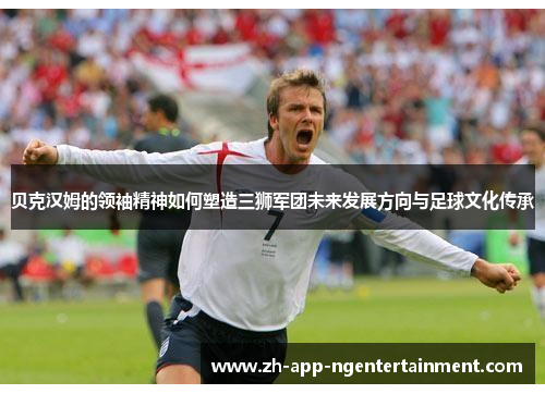 贝克汉姆的领袖精神如何塑造三狮军团未来发展方向与足球文化传承