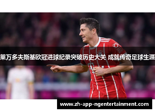 莱万多夫斯基欧冠进球纪录突破历史大关 成就传奇足球生涯