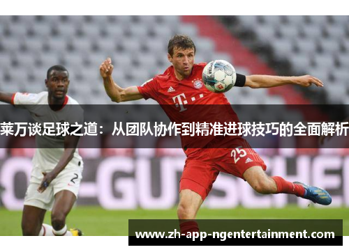 莱万谈足球之道：从团队协作到精准进球技巧的全面解析